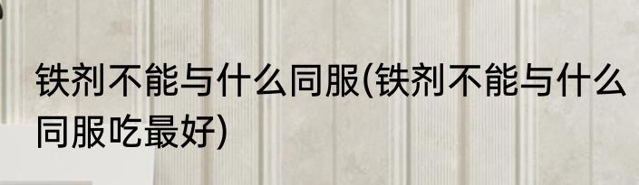 铁剂不能与什么同服(铁剂不能与什么同服吃最好)