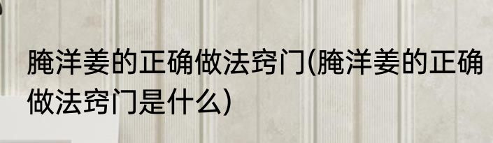 腌洋姜的正确做法窍门(腌洋姜的正确做法窍门是什么)