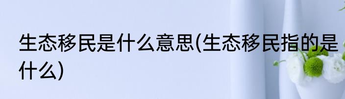 生态移民是什么意思(生态移民指的是什么)