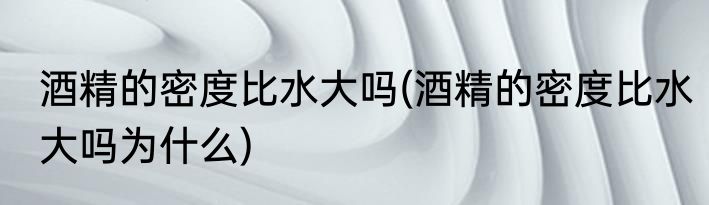 酒精的密度比水大吗(酒精的密度比水大吗为什么)