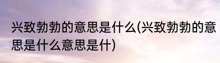 兴致勃勃的意思是什么(兴致勃勃的意思是什么意思是什)