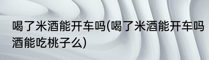 喝了米酒能开车吗(喝了米酒能开车吗酒能吃桃子么)