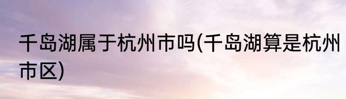 千岛湖属于杭州市吗(千岛湖算是杭州市区)