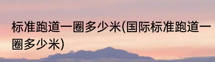 标准跑道一圈多少米(国际标准跑道一圈多少米)