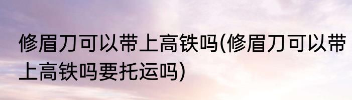 修眉刀可以带上高铁吗(修眉刀可以带上高铁吗要托运吗)