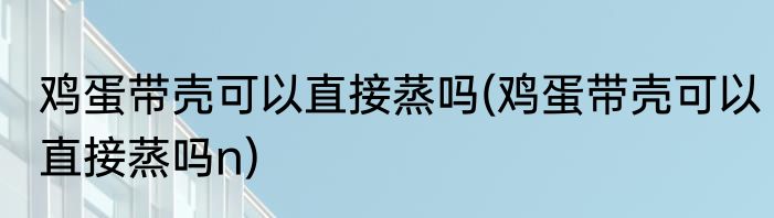 鸡蛋带壳可以直接蒸吗(鸡蛋带壳可以直接蒸吗n)