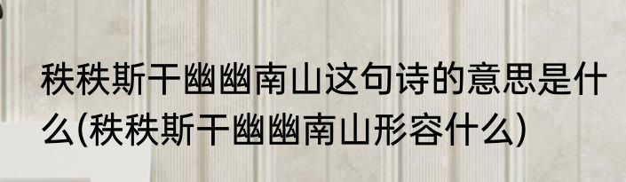 秩秩斯干幽幽南山这句诗的意思是什么(秩秩斯干幽幽南山形容什么)