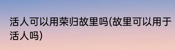 活人可以用荣归故里吗(故里可以用于活人吗)