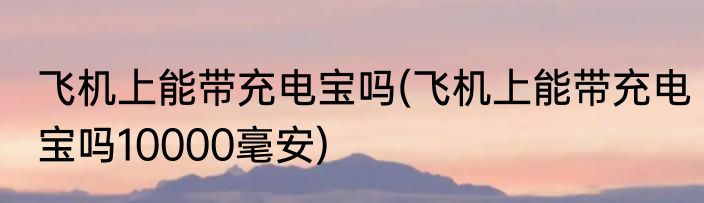 飞机上能带充电宝吗(飞机上能带充电宝吗10000毫安)