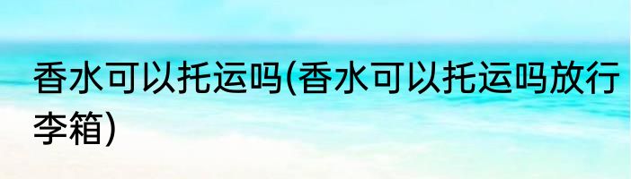 香水可以托运吗(香水可以托运吗放行李箱)