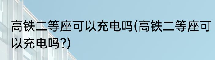 高铁二等座可以充电吗(高铁二等座可以充电吗?)