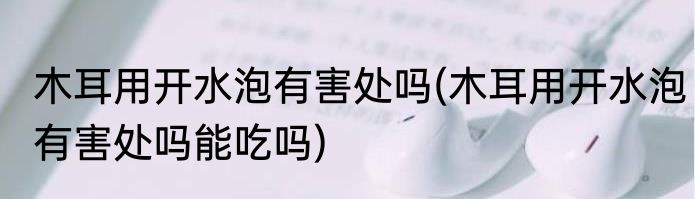 木耳用开水泡有害处吗(木耳用开水泡有害处吗能吃吗)