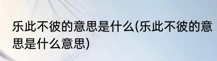 乐此不彼的意思是什么(乐此不彼的意思是什么意思)
