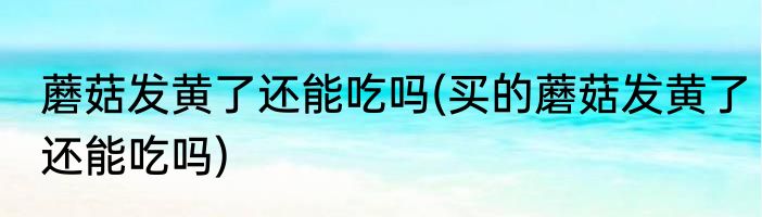 蘑菇发黄了还能吃吗(买的蘑菇发黄了还能吃吗)