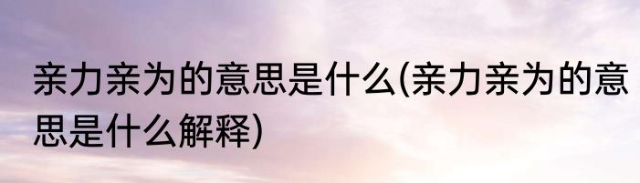 亲力亲为的意思是什么(亲力亲为的意思是什么解释)