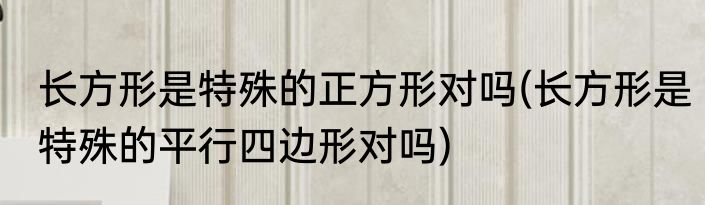 长方形是特殊的正方形对吗(长方形是特殊的平行四边形对吗)