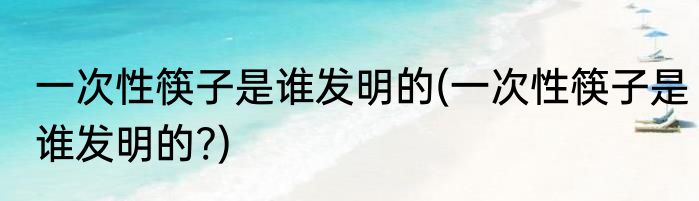 一次性筷子是谁发明的(一次性筷子是谁发明的?)