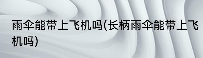 雨伞能带上飞机吗(长柄雨伞能带上飞机吗)