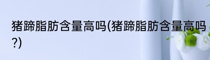 猪蹄脂肪含量高吗(猪蹄脂肪含量高吗?)