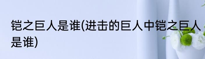 铠之巨人是谁(进击的巨人中铠之巨人是谁)