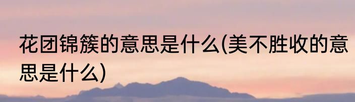 花团锦簇的意思是什么(美不胜收的意思是什么)