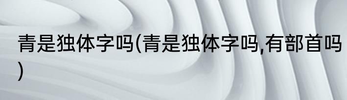 青是独体字吗(青是独体字吗,有部首吗)