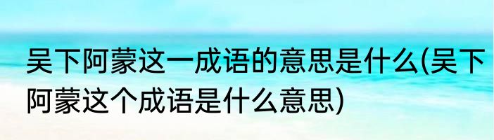 吴下阿蒙这一成语的意思是什么(吴下阿蒙这个成语是什么意思)