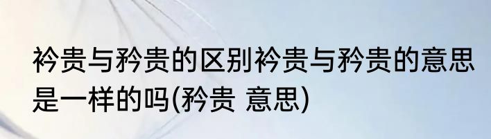 衿贵与矜贵的区别衿贵与矜贵的意思是一样的吗(矜贵 意思)