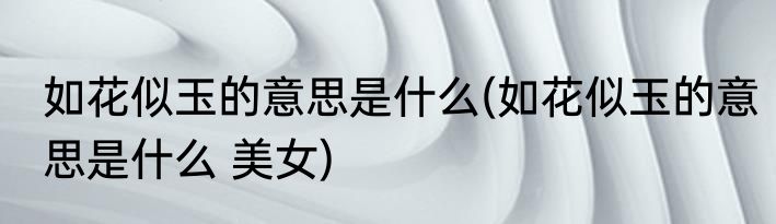 如花似玉的意思是什么(如花似玉的意思是什么 美女)