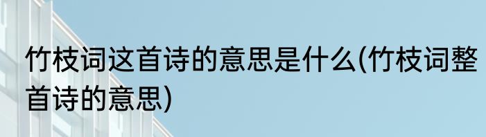竹枝词这首诗的意思是什么(竹枝词整首诗的意思)