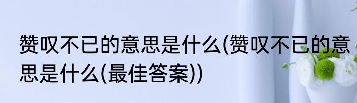赞叹不已的意思是什么(赞叹不已的意思是什么(最佳答案))