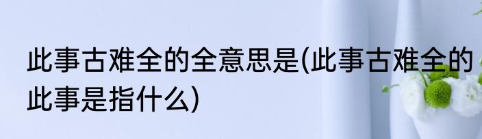 此事古难全的全意思是(此事古难全的此事是指什么)