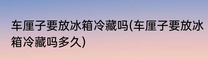 车厘子要放冰箱冷藏吗(车厘子要放冰箱冷藏吗多久)