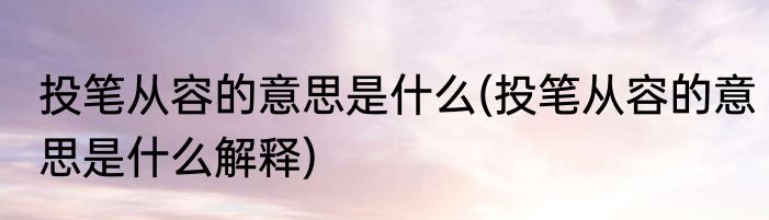 投笔从容的意思是什么(投笔从容的意思是什么解释)