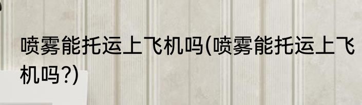 喷雾能托运上飞机吗(喷雾能托运上飞机吗?)