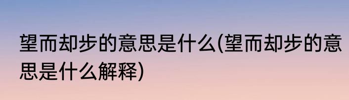 望而却步的意思是什么(望而却步的意思是什么解释)