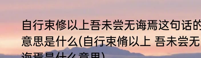 自行束修以上吾未尝无诲焉这句话的意思是什么(自行束脩以上 吾未尝无诲焉是什么意思)