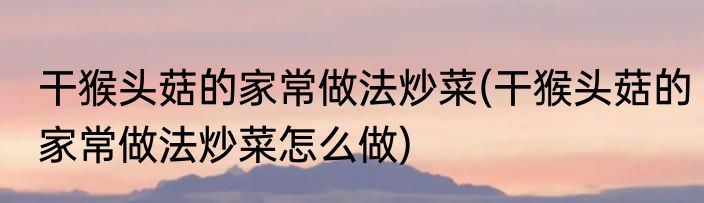 干猴头菇的家常做法炒菜(干猴头菇的家常做法炒菜怎么做)