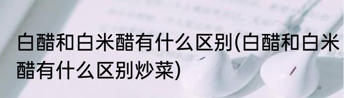 白醋和白米醋有什么区别(白醋和白米醋有什么区别炒菜)