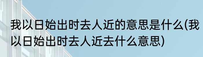 我以日始出时去人近的意思是什么(我以日始出时去人近去什么意思)