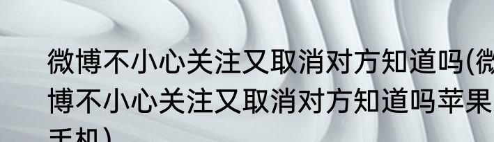 微博不小心关注又取消对方知道吗(微博不小心关注又取消对方知道吗苹果手机)