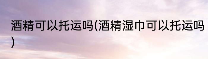 酒精可以托运吗(酒精湿巾可以托运吗)