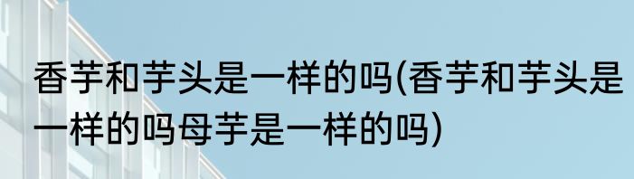 香芋和芋头是一样的吗(香芋和芋头是一样的吗母芋是一样的吗)