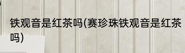 铁观音是红茶吗(赛珍珠铁观音是红茶吗)