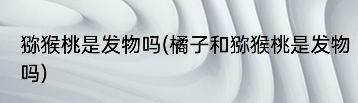 猕猴桃是发物吗(橘子和猕猴桃是发物吗)