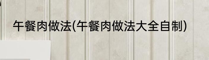 午餐肉做法(午餐肉做法大全自制)