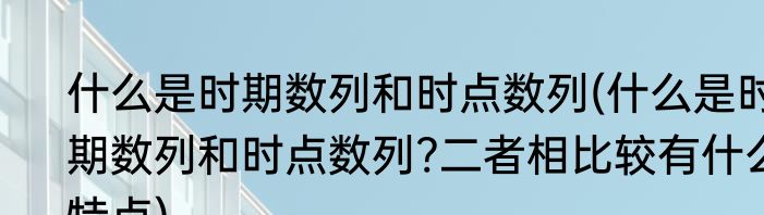 什么是时期数列和时点数列(什么是时期数列和时点数列?二者相比较有什么特点)