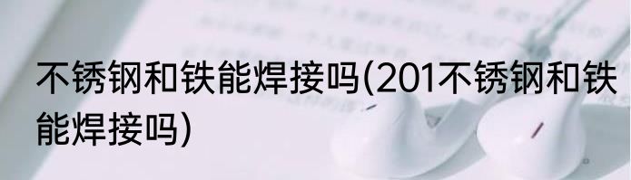 不锈钢和铁能焊接吗(201不锈钢和铁能焊接吗)