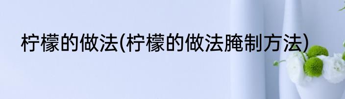 柠檬的做法(柠檬的做法腌制方法)