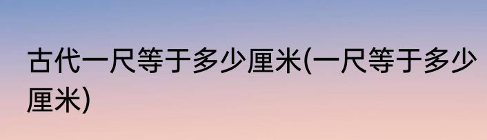 古代一尺等于多少厘米(一尺等于多少厘米)